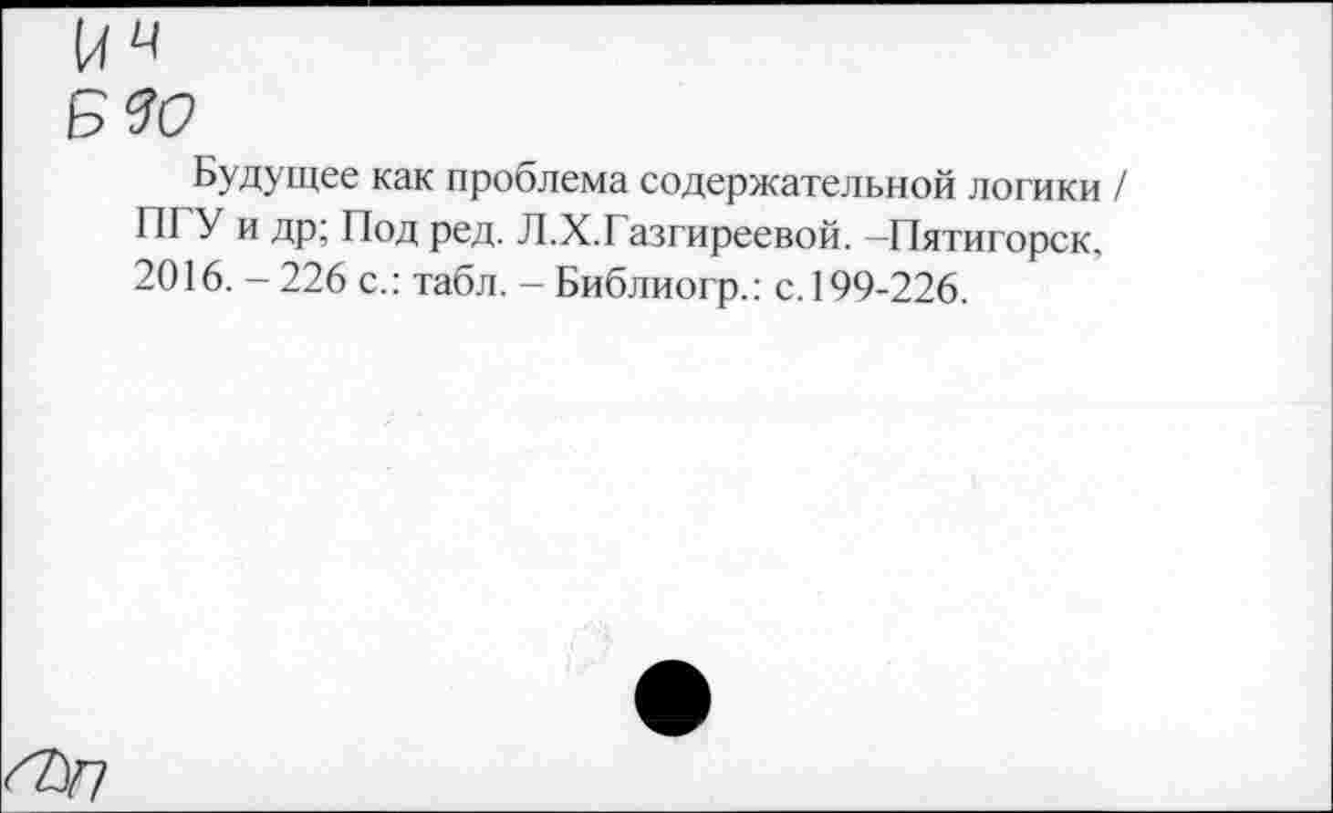 ﻿ич
Будущее как проблема содержательной логики / ПГУ и др; Под ред. Л.Х.Газгиреевой. -Пятигорск, 2016. - 226 с.: табл. - Библиогр.: с. 199-226.
